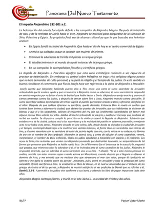 Panorama Del Nuevo Testamento
IBLTP Pastor Victor Marte
El imperio Alejandrino 332-301 a.C.
La helenización del oriente fue rápida debido a las campañas de Alejandro Magno. Después de la batalla
de Isos, y de la retirada de Darío hacia el este, Alejandro se movilizó para asegurarse de la sumisión de
Siria, Palestina y Egipto. Su propósito final era de alcance cultural ya que lo que buscaba era helenizar
oriente:
 En Egipto fundó la ciudad de Alejandría. Que hasta el día de hoy es el centro comercial de Egipto
 Animó a sus soldados a que se casaran con mujeres de oriente.
 Promovió la educación de treinta mil persas en lengua griega.
 El establecimiento en el mundo de aquel entonces de la lengua griega.
 En sus campañas le acompañaban filósofos y científicos griegos.
La llegada de Alejandro a Palestina significó que esta zona estratégica comenzó a ser expuesta al
proceso de helenización. Sin embargo su control sobre Palestina no trajo crisis religiosa alguna puesto
que no hizo demandas de culto personal, y respetó la religión y el templo de los judíos. En este sentido es
bueno considerar el comentario que Flavio Josefo hace con referencia a la visita de Alejandro a Jerusalén:
Josefo cuenta que Alejandro habiendo puesto sitio a Tiro, envío una carta al sumo sacerdote de Jerusalén
ordenándole que le enviara ayuda y que reconociera a Alejandro como su soberano; el sumo sacerdote le respondió
en sentido negativo por no faltar al voto de lealtad que había hecho a Darío. Alejandro se enojo mucho y pronunció
ciertas amenazas contra los judíos, y después de vencer sobre Tiro y Gaza, Alejandro marchó contra Jerusalén. El
sumo sacerdote Jaddua desmayando de temor suplicó al pueblo que hiciese oración a Dios y ofreciese sacrificios en
el altar. Después de que Jaddua ofreciese su sacrificio, quedó dormido. Entonces Dios le reveló en sueños que
tuviese buen ánimo y adornase la ciudad; que abriera las puertas de Jerusalén; que sus habitantes se vistieran de
blanco, y que él y los sacerdotes, saliesen al encuentro del rey con sus vestimentas sacerdotales sin temer mal
alguno porque Dios velaría por ellos. Jaddua despertó rebosando de alegría y publicó el mensaje que acababa de
recibir en sueños. Se dispuso a cumplir lo prescrito en la visión y esperó la llegada de Alejandro. Sabiendo que
estaba cerca de la ciudad, Jaddua sacó a los sacerdotes y a la multitud del pueblo en solemne procesión; semejante
acto no se había visto jamás. Alejandro situado en una colina, jafa, desde donde se divisaba la ciudad de Jerusalén
y el templo, contempló desde lejos a la multitud con vestidos blancos, al frente iban los sacerdotes con túnicas de
lino, y el sumo sacerdote con su vestidura de color de jacinto tejida con oro, con la mitra en su cabeza y la lámina
de oro con el nombre de Dios grabado. Alejandro se acercó sólo, y antes de saludar al sumo sacerdote, veneró,
inclinándose, el nombre de Dios. Entonces, todos los judíos saludaron a Alejandro con alegría y lo rodearon. Los
reyes de Siria y los restantes que venían con Alejandro pensando que destruirían Jerusalén, se sorprendieron de tal
forma que pensaron que Alejandro se había vuelto loco. Un tal Parmenio fue el único que se le acercó y le preguntó
qué pasaba, que mientras todos lo adoraban a él, él se inclinaba ante el sumo sacerdote de los judíos. Alejandro le
respondió diciendo, que no adoraba al sumo sacerdote sino a su Dios . Y añadió: "Yo vi a esta misma persona en
sueños, vestida con estas mismas ropas cuando estuve en Macedonia, cuando dudaba yo si llegaría a obtener el
dominio de Asia, y me exhortó que no vacilase sino que atravesara el mar con valor, porque él conduciría mi
ejército y me daría la victoria sobre los persas". Alejandro, pues, entró en Jerusalén y bajo la dirección del sumo
sacerdote ofreció sacrificios a Dios. Le enseñaron el libro de Daniel, en el cual se anunciaba que el imperio de los
griegos destruiría al de los persas, y Alejandro se mostró satisfecho al ver profecías de Daniel que se referían a él,
Daniel.11.1-5. Y permitió a los judíos vivir conforme a sus leyes, y además los libró de pagar impuestos cada siete
años.
Alejandro Magno contrajo fiebres, y murió en el año 324 a.C., a la edad de treinta y dos años.
 