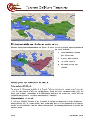 Panorama Del Nuevo Testamento
IBLTP Pastor Victor Marte
El imperio de Alejandro dividido en cuatro partes:
Alejando Magno no tenia sucesores asi que después de guerra internas su imperio quedo dividido entre
sus cuatro Generales:
1. Egipto quedó bajo Ptolomeo
Soter, hijo de Lago.
2. Siria bajo Seleuco Nicator.
3. Tracia bajo Lisímaco.
4. Macedonia y Grecia bajo
Casandro.
Período Egipcio, bajo los Ptolomeos 301-198 a. C.
Ptolomeo Soter 304-285 a.C.
Fue general de Alejandro y fundador de la dinastía Ptolomea. Astutamente escogió para sí mismo un
rincón del imperio donde el alimento era abundante y donde la invasión era poco probable. Entre sus
logros cabe destacar: la fundación de la biblioteca de Alejandría, que perduró por casi mil años, su
política de buen trato a los extranjeros -especialmente a los judíos-
Ptolomeo Filadelfo 285-246 a.C.
El calificativo "filadelfo" (amador de sus hermanos) Su política con respecto a los judíos fue ejemplar:
Mandó liberar a miles de esclavos judíos y pagó su liberación del tesoro real. Algunos de ellos recibieron
puestos de responsabilidad, y los más jóvenes adoptaron las costumbres y el idioma de los griegos por
voluntad propia.
 