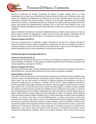 Panorama Del Nuevo Testamento
IBLTP Pastor Victor Marte
Auspicio la traducción del Antiguo Testamento del hebreo al griego. (Josefo narra en su libro
antigüedades de los judíos, que un bibliotecario llamado Demetrio Falerio instó a Ptolomeo Soter a que
tuviese en la biblioteca de Alejandría una traducción de los escritos sagrados judíos, hecha por judíos
capacitados. Ptolomeo Soter envío mensajeros a Eleazar -sumo sacerdote- pídiéndole una o más copias
del manuscrito hebreo, y suplicándole también que mandara unos sabios judíos que pudieran verterlo al
griego. Esta petición fue inmediatamente concedida. Pero en estos días murió Ptolomeo Soter y fue
seguido por Ptolomeo Filadelfo que tenía la misma afición por la literatura y continuó con el proyecto de
su padre)
Según la tradición la empresa fue concluida satisfactoriamente por setenta y dos ancianos de Israel, de
ahí nos llega el nombre de Septuaginta o versión de los LXX. Esta obra grande e importante para la
iglesia cristiana empezó cerca del año 285 a.C., y sin duda fue concluida en el término de un siglo.
Ptolomeo Filopator 221-203 a.C
Este rey se caracterizó por ser indolente y voluble. Abandonó los asuntos de su reinado y los dejó en
manos de su primer ministro, Sosibio, entregándose a los placeres, las artes y las religiones de misterio.
Ptolomeo Filopator fue para la dinastía Ptolomea el principio del fin. A partir de este mal gobernante, la
dinastía Seleucida iría poco a poco extendiendo su dominio sobre Palestina.
Período Sirio bajo los Seleucidas 198-167 a.C.
Antíoco III el Grande 223-187 a.C.
Después de sufrir importantes derrotas en sus luchas con los Ptolomeos, consiguió, al morir Ptolomeo V,
entrar triunfante en Palestina. En esta ocasión los judíos le recibieron de forma cordial y entusiasta. Este
cambio de gobierno se produjo en el 198 a.C.
Seleuco IV Filopator 187-176 a.C.
Este rey fue notorio por haber enviado cobradores de impuestos a través de sus territorios, Poco mas se
sabe de Seleuco IV. murió de forma misteriosa, a los once años de comenzar sumandato.
Antíoco Epífanes 175-164 a.C.
A raíz de la muerte de Seleuco IV, el trono de Siria fue ocupado por su hermano Antíoco IV Epífanes quien
comenzó a reinar a la edad de 40 años. Al ascender al trono, encontró un reino inestable y las arcas del
tesoro vacías. Fue así como Antíoco IV comenzó un vigoroso programa de helenización con miras a
promover la unificación de sus dominios. A finales del año 171 a.C. Antíoco Epífanes emprendió su
primera expedición contra Egipto. Después de encontrar al ejército egipcio cerca de pelusa lo venció y
luego volvió a Tiro. Un año más tarde, volvía a invadir territorios egipcios, y estando en plena campaña
de conquista, recibió noticias de Jerusalén que hablaban de una sublevación de los judíos. Lo cierto era
que un pequeño grupo de mil hombres capitaneados por Jasón, pensando que Antíoco había muerto en
Egipto, había tomado la ciudad y había encerrado a Menelao el traidor. Sin embargo Antíoco Epífanes
creyó que todos los judíos se habían rebelado contra él. Volvió enfurecido a Jerusalén, tomo la ciudad por
la fuerza, y en sólo tres días mató a más de 40.000 personas, y se llevó a otros tantos cautivos para
venderlos como esclavos a las naciones vecinas. Con inaudita altanería Antíoco Epífanes forzó la entrada
del santuario, y guiado por Menelao, penetró en el lugar santísimo. Quitó el candelabro, el altar de oro y
la mesa de los panes de la proposición. Además se llevó los vasos y adornos de oro y el velo, y arrancó las
planchas de oro del exterior del templo. Luego mandó que se sacrificase una puerca en el altar de los
holocaustos, y que hiciesen caldo con trozos de carne de puerco y lo esparciesen por todo el recinto
sagrado para profanarlo por completo. Hecho esto se retiró a Antioquía. Esta no sería la única vez que
 