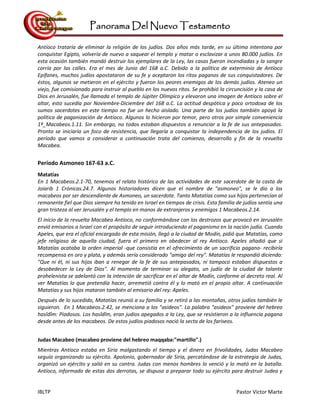 Panorama Del Nuevo Testamento
IBLTP Pastor Victor Marte
Antíoco trataría de eliminar la religión de los judíos. Dos años más tarde, en su última intentona por
conquistar Egipto, volvería de nuevo a saquear el templo y matar o esclavizar a unos 80.000 judíos. En
esta ocasión también mandó destruir los ejemplares de la Ley, las casas fueron incendiadas y la sangre
corría por las calles. Era el mes de Junio del 168 a.C. Debido a la política de exterminio de Antíoco
Epífanes, muchos judíos apostataron de su fe y aceptaron los ritos paganos de sus conquistadores. De
éstos, algunos se metieron en el ejército y fueron los peores enemigos de los demás judíos. Ateneo un
viejo, fue comisionado para instruir al pueblo en los nuevos ritos. Se prohibió la circuncisión y la casa de
Dios en Jerusalén, fue llamada el templo de Júpiter Olímpico y elevaron una imagen de Antíoco sobre el
altar, esto sucedía por Noviembre-Diciembre del 168 a.C. La actitud despótica y poco ortodoxa de los
sumos sacerdotes en este tiempo no fue un hecho aislado. Una parte de los judíos también apoyó la
política de paganización de Antíoco. Algunos lo hicieron por temor, pero otros por simple conveniencia
1º_Macabeos.1.11. Sin embargo, no todos estaban dispuestos a renunciar a la fe de sus antepasados.
Pronto se iniciaría un foco de resistencia, que llegaría a conquistar la independencia de los judíos. El
período que vamos a considerar a continuación trata del comienzo, desarrollo y fin de la revuelta
Macabea.
Período Asmoneo 167-63 a.C.
Matatías
En 1 Macabeos.2.1-70, tenemos el relato histórico de las actividades de este sacerdote de la casta de
Joiarib 1 Crónicas.24.7. Algunos historiadores dicen que el nombre de "asmoneo", se le dio a los
macabeos por ser descendiente de Asmoneo, un sacerdote. Tanto Matatías como sus hijos pertenecían al
remanente fiel que Dios siempre ha tenido en Israel en tiempos de crisis. Esta familia de judíos sentía una
gran tristeza al ver Jerusalén y el templo en manos de extranjeros y enemigos 1 Macabeos.2.14.
El inicio de la revuelta Macabea Antíoco, no conformándose con los destrozos que provocó en Jerusalén
envió emisarios a Israel con el propósito de seguir introduciendo el paganismo en la nación judía. Cuando
Apeles, que era el oficial encargado de esta misión, llegó a la ciudad de Modín, pidió que Matatías, como
jefe religioso de aquella ciudad, fuera el primero en obedecer al rey Antíoco. Apeles añadió que si
Matatías acataba la orden imperial -que consistía en el ofrecimiento de un sacrificio pagano- recibiría
recompensa en oro y plata, y además sería considerado "amigo del rey". Matatías le respondió diciendo:
"Que ni él, ni sus hijos iban a renegar de la fe de sus antepasados, ni tampoco estaban dispuestos a
desobedecer la Ley de Dios". Al momento de terminar su alegato, un judío de la ciudad de talante
prohelenista se adelantó con la intención de sacrificar en el altar de Modín, conforme al decreto real. Al
ver Matatías lo que pretendía hacer, arremetió contra él y lo mató en el propio altar. A continuación
Matatías y sus hijos mataron también al emisario del rey: Apeles.
Después de lo sucedido, Matatías reunió a su familia y se retiró a las montañas, otros judíos también le
siguieron. En 1 Macabeos.2.42, se menciona a los "asideos". La palabra "asideos" proviene del hebreo
hasîdîm: Piadosos. Los hasîdîm, eran judíos apegados a la Ley, que se resistieron a la influencia pagana
desde antes de los macabeos. De estos judíos piadosos nació la secta de los fariseos.
Judas Macabeo (macabeo proviene del hebreo maqqaba:"martillo".)
Mientras Antíoco estaba en Siria malgastando el tiempo y el dinero en frivolidades, Judas Macabeo
seguía organizando su ejército. Apolonio, gobernador de Siria, percatándose de la estrategia de Judas,
organizó un ejército y salió en su contra. Judas con menos hombres lo venció y lo mató en la batalla.
Antíoco, informado de estas dos derrotas, se dispuso a preparar todo su ejército para destruir Judea y
 