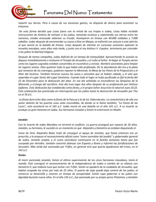 Panorama Del Nuevo Testamento
IBLTP Pastor Victor Marte
repartir sus tierras. Pero a causa de sus excesivos gastos, no disponía de dinero para acometer su
empresa.
De esta forma decidió que Lisias fuera con la mitad de sus tropas a Judea, Lisias había recibido
instrucciones de Antíoco de extirpar a los judíos, tomando esclavos y repartiendo sus tierras entre las
naciones, estaba ansiosode saborear su triunfo. Acamparon en Emaús con 40.000 soldados y 7.000
caballos. Judas después de encomendar su causa a Dios en Mazpa, se enfrentó con astucia a este ejército
al que venció en la batalla de Emaús. Lisias después de intentar en sucesivas ocasiones aplastar la
revuelta macabea, unos años más tarde, y junto con el rey Antíoco V. Eupator, terminaría por conceder
a los judíos la libertad religiosa.
Después de tantas campañas, Judas disfrutó de un tiempo de tranquilidad. Aprovechando la ocasión se
dispuso inmediatamente a restaurar el Templo de Jerusalén, y el culto al Señor. Al llegar al Templo vieron
como los lugares sagrados estaban convertidos en escombros y cenizas. Nombró sacerdotes para limpiar
los lugares santos. Ellos quitaron todo lo que había sido profanado. De la abundancia del oro y la plata
que tomaron de los enemigos, pudieron reponer la Menorah, la Mesa de los Panes de la Proposición y el
Altar del Incienso. También hicieron nuevos los vasos y utensilios que se habían robado, y el velo que
separaba el Lugar Santo del Lugar Santísimo. Cuando todo el lugar se hubo purificado se fijó la fecha del
25 de Diciembre para la dedicación del altar. En ese día señalado se encendieron las lámparas de la
Menorah, y el fuego del sacrificio. Este día tuvo lugar dos años después de su profanación por Antíoco
Epífanes. Esta dedicación fue establecida como fiesta, y el propio Señor Jesucristo la observó Juan.10.22.
Esta celebración fue practicada sin interrupción por los judíos hasta la destrucción de Jerusalén por Tito
en el 70 d.C.
La fiesta duró ocho días como la fiesta de la Pascua y la de los Tabernáculos. Lo característico de ella era
poner delante de las puertas unas velas encendidas, de donde se le llamó también, "La Fiesta de las
Luces", esto aconteció en el 165 a.C. Judas murió en una batalla en el año 161 a.C. A su muerte se
produjo un gran lamento en Judea. Sus hermanos Jonatán y Simón lo enterraron en Modín.
Jonatán
Con la muerte de Judas Macabeo no terminó el conflicto. La guerra prosiguió por espacio de 26 años.
Jonatán, su hermano, le sucedió en un momento en que Alejandro y Demetrio se estaban disputando el
trono de Siria. Alejandro Balas trató de conseguir el apoyo de Jonatán, que hasta entonces era un
proscrito, y le propuso el reconocimiento oficial como "sumo sacerdote del pueblo" y gobernador general
de Judea. Jonatán aceptó, y el sumo sacerdocio continuaría en la familia asmonea hasta que fue
usurpado por Herodes. Jonatán concertó alianzas con Esparta y Roma y reformó las fortificaciones de
Jerusalén. Más tarde fue asesinado por Trifón, un general sirio que quería apoderarse del trono, en el
142 a.C.
Simón
Al morir asesinado Jonatán, Simón el último superviviente de los cinco hermanos macabeos, tomó el
mando. Éste consiguió el reconocimiento de la independencia de Judea a cambio de su alianza con
Demetrio II, que todavía tuvo que luchar con Trifón. Simón se apoderó de la ciudadela de Jerusalén, que
habían ocupado los sirios por más de 25 años. El puerto de Jope quedó bajo control de los judíos; el
comercio se desarrolló y vivieron un tiempo de prosperidad. Simón supo gobernar a los judíos con
dignidad durante nueve años. En el año 135 a.C., fue asesinado por su propio yerno Ptolomeo, y también
 
