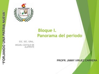 Bloque I.
Panorama del periodo
ESC. SEC. GRAL.
MIGUEL CÁSTULO DE
ALATRISTE
PROFR. JIMMY VIRUEZ CARRERAPROFR. JIMMY VIRUEZ CARRERA
 