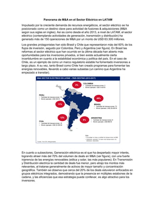 Panorama de M&A en el Sector Eléctrico en LATAM
Impulsado por la creciente demanda de recursos energéticos, el sector eléctrico se ha
posicionado como un destino clave para actividad de fusiones & adquisiciones (M&A
según sus siglas en ingles). Así es como desde el año 2013, a nivel de LATAM, el sector
eléctrico (contemplando actividades de generación, transmisión y distribución) ha
generado más de 150 operaciones de M&A por un monto de USD 63.300 millones.
Los grandes protagonistas han sido Brasil y Chile que representaron más del 60% de los
flujos de inversión, seguido por Colombia, Perú y Argentina (ver figura). En Brasil las
reformas al sector eléctrico que han ocurrido en la última década han abierto más
oportunidades para los inversores privados, si bien existe actualmente cierta
incertidumbre en cuanto a la estabilidad económica y política del país. En el caso de
Chile, es un ejemplo de como un marco regulatorio estable ha fomentado inversiones a
largo plazo. A su vez, tanto Brasil como Chile han creado programas para fomentar las
energías renovables, llevando a cabo varias subastas (un camino que Argentina ha
empezado a transitar).
En cuanto a subsectores, Generación eléctrica es el que ha despertado mayor interés,
logrando atraer más del 70% del volumen de deals en M&A (ver figura), con una fuerte
injerencia de las energías renovables (eólica y solar, las más populares). En Transmisión
y Distribución electrica la cantidad de deals fue menor, pero atrajo los montos más
relevantes, al tratarse generalmente de activos de mayor tamaño y concentración
geográfica. También se observa que cerca del 20% de los deals estuvieron enfocados en
grupos eléctricos integrados, demostrando que la presencia en múltiples eslabones de la
cadena, y las eficiencias que esa estrategia puede conllevar, es algo atractivo para los
inversores.
 