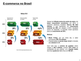 21 
E-commerce no Brasil 
Apesar da inflação acima do centro da meta e do baixo crescimento econômico, em 2013, o comércio eletrônico brasileiro faturou R$ 28,8 bilhões, o que representa um crescimento nominal de 28% em relação a 2012, resultado acima do esperado. A previsão inicial apontava para um crescimento de 25%. Motivos 
•Black Friday: em um único dia, o setor movimentou R$ 770 milhões. 
•Popularização da banda larga móvel e inclusão das classes C e D. Com tudo isso, o número de pedidos online chegou a 88,3 milhões, número 32% maior se comparado ao ano anterior. Já o tíquete médio teve leve queda de -4,4 e ficou em R$ 327.  