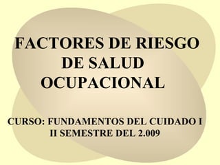 FACTORES DE RIESGO DE SALUD  OCUPACIONAL  CURSO: FUNDAMENTOS DEL CUIDADO I II SEMESTRE DEL 2.009 
