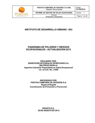 POSITIVA COMPAÑÍA DE SEGUROS S.A./ARL 
-Gestión Documental- 
Código: 
VP-IGSOE-01 
INFORME DE GESTION EN SALUD OCUPACIONAL Versión: 1 
Proceso 
Promoción y Prevención 
Página 1 de 28 
INSTITUTO DE DESARROLLO URBANO - IDU 
PANORAMA DE PELIGROS Y RIESGOS 
OCUPACIONALES - ACTUALIZACION 2013 
REALIZADO POR: 
BENEFICIOS INTEGRALES OPORTUNOS S.A. 
WILFREDO NEISA A. 
Ingeniero Industrial Especialista en Salud Ocupacional 
Lic. en S.O. No. 13590 
ASESORADO POR: 
POSTIVA COMPAÑIA DE SEGUROS S.A. 
Regional Bogotá 
Coordinación de Promoción y Prevención 
BOGOTA D.C. 
28 DE AGOSTO DE 2013 
 