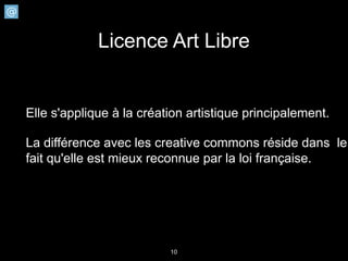 Licence Art Libre


Elle s'applique à la création artistique principalement.

La différence avec les creative commons réside dans le
fait qu'elle est mieux reconnue par la loi française.




                          10
 