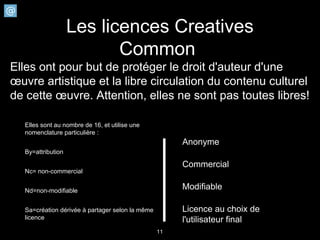 Les licences Creatives
                          Common
Elles ont pour but de protéger le droit d'auteur d'une
œuvre artistique et la libre circulation du contenu culturel
de cette œuvre. Attention, elles ne sont pas toutes libres!

  Elles sont au nombre de 16, et utilise une
  nomenclature particulière :
                                                      Anonyme
  By=attribution

                                                      Commercial
  Nc= non-commercial


  Nd=non-modifiable
                                                      Modifiable

  Sa=création dérivée à partager selon la même        Licence au choix de
  licence                                             l'utilisateur final
                                                 11
 