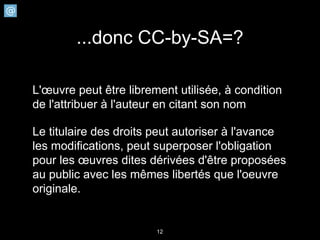 ...donc CC-by-SA=?

L'œuvre peut être librement utilisée, à condition
de l'attribuer à l'auteur en citant son nom

Le titulaire des droits peut autoriser à l'avance
les modifications, peut superposer l'obligation
pour les œuvres dites dérivées d'être proposées
au public avec les mêmes libertés que l'oeuvre
originale.


                        12
 