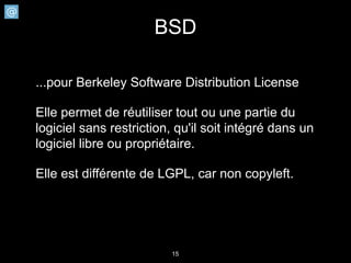 BSD

...pour Berkeley Software Distribution License

Elle permet de réutiliser tout ou une partie du
logiciel sans restriction, qu'il soit intégré dans un
logiciel libre ou propriétaire.

Elle est différente de LGPL, car non copyleft.




                         15
 