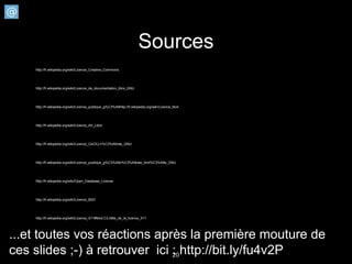 Sources
    http://fr.wikipedia.org/wiki/Licence_Creative_Commons




    http://fr.wikipedia.org/wiki/Licence_de_documentation_libre_GNU




    http://fr.wikipedia.org/wiki/Licence_publique_g%C3%A9http://fr.wikipedia.org/wiki/Licence_libre




    http://fr.wikipedia.org/wiki/Licence_Art_Libre




    http://fr.wikipedia.org/wiki/Licence_CeCILLn%C3%A9rale_GNU




    http://fr.wikipedia.org/wiki/Licence_publique_g%C3%A9n%C3%A9rale_limit%C3%A9e_GNU




    http://fr.wikipedia.org/wiki/Open_Database_License




    http://fr.wikipedia.org/wiki/Licence_BSD




    http://fr.wikipedia.org/wiki/Licence_X11#Mod.C3.A8le_de_la_licence_X11




...et toutes vos réactions après la première mouture de
ces slides ;-) à retrouver ici : http://bit.ly/fu4v2P
                               20
 