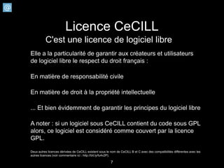 Licence CeCILL
          C'est une licence de logiciel libre
Elle a la particularité de garantir aux créateurs et utilisateurs
de logiciel libre le respect du droit français :

En matière de responsabilité civile

En matière de droit à la propriété intellectuelle

... Et bien évidemment de garantir les principes du logiciel libre

A noter : si un logiciel sous CeCILL contient du code sous GPL
alors, ce logiciel est considéré comme couvert par la licence
GPL.

Deux autres licences dérivées de CeCILL existent sous le nom de CeCILL B et C avec des compatibilités différentes avec les
autres licences (voir commentaire ici : http://bit.ly/fu4v2P).

                                                         7
 