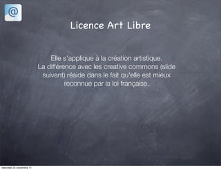 Licence Art Libre


                              Elle s'applique à la création artistique.
                          La différence avec les creative commons (slide
                           suivant) réside dans le fait qu'elle est mieux
                                    reconnue par la loi française.




mercredi 23 novembre 11
 