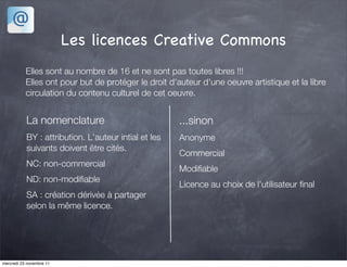 Les licences Creative Commons
           Elles sont au nombre de 16 et ne sont pas toutes libres !!!
           Elles ont pour but de protéger le droit d'auteur d'une oeuvre artistique et la libre
           circulation du contenu culturel de cet oeuvre.


           La nomenclature                            ...sinon
           BY : attribution. L'auteur intial et les   Anonyme
           suivants doivent être cités.
                                                      Commercial
           NC: non-commercial
                                                      Modiﬁable
           ND: non-modiﬁable
                                                      Licence au choix de l'utilisateur ﬁnal
           SA : création dérivée à partager
           selon la même licence.




mercredi 23 novembre 11
 