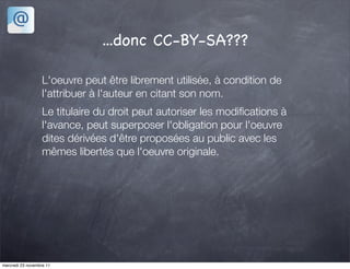 ...donc CC-BY-SA???

                   L'oeuvre peut être librement utilisée, à condition de
                   l'attribuer à l'auteur en citant son nom.
                   Le titulaire du droit peut autoriser les modiﬁcations à
                   l'avance, peut superposer l'obligation pour l'oeuvre
                   dites dérivées d'être proposées au public avec les
                   mêmes libertés que l'oeuvre originale.




mercredi 23 novembre 11
 
