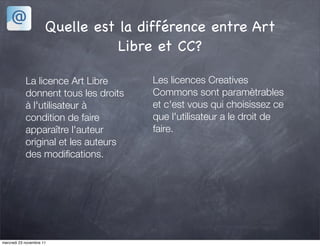 Quelle est la différence entre Art
                                 Libre et CC?

            La licence Art Libre      Les licences Creatives
            donnent tous les droits   Commons sont paramètrables
            à l'utilisateur à         et c'est vous qui choisissez ce
            condition de faire        que l'utilisateur a le droit de
            apparaître l'auteur       faire.
            original et les auteurs
            des modiﬁcations.




mercredi 23 novembre 11
 