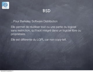 BSD

                  ...Pour Berkeley Software Distribution
                  Elle permet de réutiliser tout ou une partie du logiciel
                  sans restriction, qu'il soit intégré dans un logiciel libre ou
                  propriétaire.
                  Elle est différente du LGPL car non copy-left.




mercredi 23 novembre 11
 