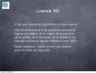 Licence X11

                          C'est une licence de logiciel libre et open source.
                          Elle donne le droit à toute personne recevant le
                          logiciel de l'utiliser, de le copier, de le fusionner,
                          de le publier, de le distribuer, de le vendre et de
                          changer sa licence (grosse différence avec BSD).
                          Seule obligation : mettre le nom des auteurs
                          avec la notice du copyright.




mercredi 23 novembre 11
 