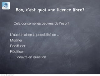 Bon, c'est quoi une licence libre?

                     Cela concerne les oeuvres de l’esprit


               L'auteur laisse la possibilité de …
               Modiﬁer
               Rediffuser
               Réutiliser
               … l'oeuvre en question



mercredi 23 novembre 11
 