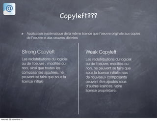 Copyleft???

                          Application systématique de la même licence que l'oeuvre originale aux copies
                          de l'oeuvre et aux oeuvres dérivées



                      Strong Copyleft                             Weak Copyleft
                      Les redistributions du logiciel             Les redistributions du logiciel
                      ou de l'oeuvre , modiﬁés ou                 ou de l'oeuvre, modiﬁés ou
                      non, ainsi que toutes les                   non, ne peuvent se faire que
                      composantes ajoutées, ne                    sous la licence initiale mais
                      peuvent se faire que sous la                de nouveaux composants
                      licence initiale                            peuvent être ajoutés sous
                                                                  d'autres licences, voire
                                                                  licence propriétaire.




mercredi 23 novembre 11
 