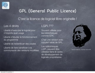 GPL (General Public Licence)
                          C'est la licence de logiciel libre originelle !

     Les 4 droits                           LGPL???
     Liberté d'exécuter le logiciel pour    Souvent utilisée pour
     n'importe quel usage                   les bibliothèques
                                            comme GTK.
     Liberté d'étudier le fonctionnement
     du programme                           C'est une version avec
                                            copyleft faible de GPL.
     Liberté de redistribuer des copies
                                            Les bibliothèques
     Liberté de faire bénéﬁcier à la
                                            LGPL peuvent être          Richard Stallman, inventeur de la GPL
     communauté des versions modiﬁées
                                            utilisées dans le cadre
                                            de développement de
                                            logiciels propriétaires.




mercredi 23 novembre 11
 