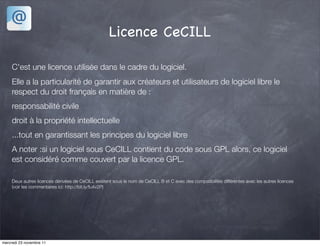 Licence CeCILL

     C'est une licence utilisée dans le cadre du logiciel.
     Elle a la particularité de garantir aux créateurs et utilisateurs de logiciel libre le
     respect du droit français en matière de :
     responsabilité civile
     droit à la propriété intellectuelle
     ...tout en garantissant les principes du logiciel libre
     A noter :si un logiciel sous CeCILL contient du code sous GPL alors, ce logiciel
     est considéré comme couvert par la licence GPL.

     Deux autres licences dérivées de CeCILL existent sous le nom de CeCILL B et C avec des compatibilités différentes avec les autres licences
     (voir les commentaires ici: http://bit.ly/fu4v2P)




mercredi 23 novembre 11
 