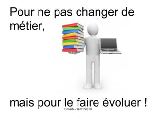 Pour ne pas changer de métier, mais pour le faire évoluer ! 