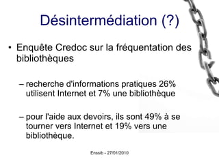 Désintermédiation (?) Enquête Credoc sur la fréquentation des bibliothèques recherche d'informations pratiques 26% utilisent Internet et 7% une bibliothèque  pour l'aide aux devoirs, ils sont 49% à se tourner vers Internet et 19% vers une bibliothèque. 