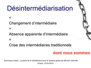 = Changement d’intermédiaire = Absence apparente d’intermédiaire = Crise des intermédiaires traditionnels dont nous sommes Dominique Lahary - La place de la médiathèque dans le système global de diffusion culturelle Désintermédiarisation 