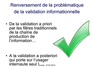 Renversement de la problématique  de la validation informationnelle   De la validation a priori par les filtres traditionnels de la chaîne de production de l’information… A la validation a posteriori qui porte sur l’usager internaute seul ! 
