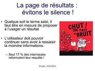 La page de résultats :  évitons le silence ! Quelque soit le terme saisi, il faut être en mesure de proposer à l’usager un résultat  L’utilisateur doit pouvoir continuer sans avoir à ressaisir la moindre informations. Seul 17 % des internautes reformulent leur requête ! 