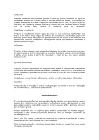 3) Açúcares
Soluções hidrofílicas como sacarose, glucose e xarope de glucose competem por água em
formulações alimentícias e podem atrasar o intumescimento dos amidos, se presentes em
grandes quantidades. Açúcares e oligossacarídeos influenciam no ponto de gelatinização em
relação ao seu impacto na atividade de água do produto. Adicionar parte dos açúcares depois
que os amidos forem cozidos e hidratados, pode ser necessário.
4) Lipídios e emulsificantes
Gorduras e emulsificantes afetam a pasta do amido e a sua viscosidade modificando a sua
textura. Este efeito é físico e típico da misturas dos ingredientes, mas também pode haver
interação química entre eles porque as grandes moléculas dos lipídios e emulsificantes, sob
determinadas condições, interferem na hidratação dos amidos, bloqueando-os e impedindo o
seu inchamento com água.
5) Proteínas
Proteínas também disputam água, atrasando a hidratação dos amidos, mas também interagem
em alguns casos de uma forma complexa e somatória. Quando se aquecem proteínas lácteas
e certos amidos juntos, o ganho de viscosidade é maior do que eles fossem cozidos
separadamente.
6) Outros Hidrocolóides
O ganho de textura proveniente do sinergismo entre amidos e hidrocolóides é largamente
conhecido e aplicado nas indústrias de alimentos processados, melhorando as propriedades de
fluidez, fortalecendo redes tixotrópicas, reduzindo custos de produção, entre outras importantes
vantagens.
Um aplicação bem conhecida é a Carragena e amidos em sobremesas lácteas refrigeradas.
7) Voláteis
Amidos através de formação de textura e rede protegem os aromas do risco de volatilização
em uma formulação, estabilizando-os fisicamente.
Amidos Resistentes
O reconhecimento científico que alguns amidos não são digeridos nem absorvidos no intestino
delgado, tem trazido interesse mercadológico as frações de amidos não digestíveis e o seu
potencial para explorar propriedades saudáveis similares as quais a fibras dietéticas oferecem
para o intestino grosso.
Amidos resistentes não são digeridos pelas enzimas pancreáticas no intestino delgado,
alcançando o cólon, aonde proporcionam benefícios como por exemplo, crescimento de
bactérias probióticas.
Sendo uma fibra natural, é utilizado principalmente em produtos de panificação e massa,
auxiliando na textura e contribuindo com o teor nutricional.
Outra destacada aplicação é na redução da quantidade de óleo em snacks fritos, o que resulta
na redução das calorias.
 