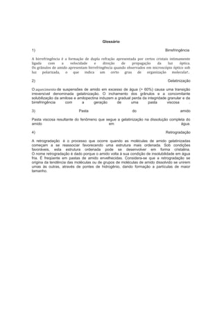 Glossário
1) Birrefringência
A birrefringência é a formação de dupla refração apresentada por certos cristais intimamente
ligada com a velocidade e direção de propagação da luz óptica.
Os grânulos de amido apresentam birrefringência quando observados em microscópio óptico sob
luz polarizada, o que indica um certo grau de organização molecular.
2) Gelatinização
O aquecimento de suspensões de amido em excesso de água (> 60%) causa uma transição
irreversível denominada gelatinização. O inchamento dos grânulos e a concomitante
solubilização da amilose e amilopectina induzem a gradual perda da integridade granular e da
birrefringência com a geração de uma pasta viscosa .
3) Pasta do amido
Pasta viscosa resultante do fenômeno que segue a gelatinização na dissolução completa do
amido em água.
4) Retrogradação
A retrogradação é o processo que ocorre quando as moléculas de amido gelatinizadas
começam a se reassociar favorecendo uma estrutura mais ordenada. Sob condições
favoráveis, esta estrutura ordenada pode se desenvolver em forma cristalina.
O nome retrogradação é dado porque o amido volta à sua condição de insolubilidade em água
fria. É freqüente em pastas de amido envelhecidas. Considera-se que a retrogradação se
origina da tendência das moléculas ou de grupos de moléculas de amido dissolvido se unirem
umas às outras, através de pontes de hidrogênio, dando formação a partículas de maior
tamanho.
 