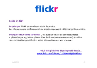 Fondé en 2004
Le principe: FlickR est un réseau social de photos.
Les photographes, professionnels ou amateurs peuvent y t...