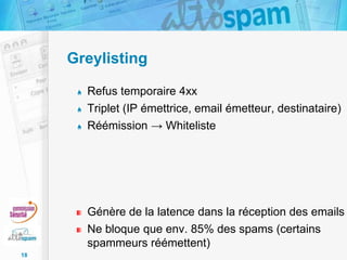 Greylisting
Refus temporaire 4xx
Triplet (IP émettrice, email émetteur, destinataire)
Réémission → Whiteliste

Génère de la latence dans la réception des emails
Ne bloque que env. 85% des spams (certains
spammeurs réémettent)
18

 