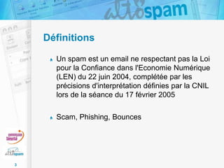 Définitions
Un spam est un email ne respectant pas la Loi
pour la Confiance dans l'Economie Numérique
(LEN) du 22 juin 2004, complétée par les
précisions d'interprétation définies par la CNIL
lors de la séance du 17 février 2005
Scam, Phishing, Bounces

3

 