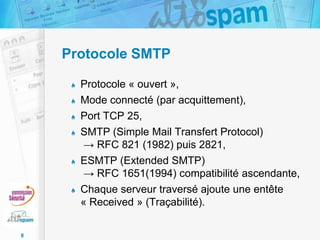 Protocole SMTP
Protocole « ouvert »,
Mode connecté (par acquittement),
Port TCP 25,
SMTP (Simple Mail Transfert Protocol)
→ RFC 821 (1982) puis 2821,
ESMTP (Extended SMTP)
→ RFC 1651(1994) compatibilité ascendante,
Chaque serveur traversé ajoute une entête
« Received » (Traçabilité).
8

 