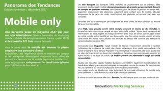 Panorama des Tendances
Édition novembre / décembre 2017
Mobile only
Innovations Marketing Services
Une personne passe en moyenne 2h27 par jour
sur son smartphone (Source baromètre du marketing
mobile - Mobile Marketing Association France – juillet 2017)
et le consulte 221 fois (source Tecmark) !
Vous le savez déjà, le mobile est devenu la pierre
angulaire des parcours clients.
Aujourd’hui, c’est l’expérience client en mobilité qui compte
et les entreprises développent désormais leurs offres en
partant du parcours via le mobile (approche mobile first),
voire en proposant uniquement le canal smartphone
pour l’utilisation de leur service !
Les néo banques (ou banques 100% mobiles) se positionnent sur ce créneau. Elles
proposent, via leur appli mobile, des services simples et gratuits qui permettent d’ouvrir
un compte en quelques minutes, sans formalité, puis de piloter la gestion en temps réel :
apparition instantanée des dépenses, paiement sans contact avec le mobile, blocage
temporaire de la carte de crédit, modification des plafonds ou encore chat avec son
conseiller.
Certaines ont su se démarquer par l’originalité de leurs offres, de leurs services ou encore
de leurs fonctionnalités.
Chez N26, vous pouvez ouvrir votre compte courant en moins de dix minutes, le
dimanche matin dans votre canapé ou dans votre café préféré ! Après avoir renseigné les
informations de base, l’agent se charge de vérifier avec vous, en direct par un appel vidéo
sur votre mobile, votre identité et vos documents. Une fois votre compte ouvert et votre
carte entre les mains, vous pilotez vos services en temps réel comme par exemple la
personnalisation du code PIN.
Connaissez-vous Huguette, l’appli mobile de Natixis Financement destinée à faciliter
l’utilisation de la réserve de crédit des clients détenteurs d’un crédit renouvelable à la
Caisse d’Epargne ou la Banque Populaire ? Mamie sympa et rassurante, elle vous guide vers
un plan de financement en levant la culpabilité et l’angoisse que vous pouvez ressentir en
ayant recours à ce type de crédit. Le mobile permet de réinventer l’usage du crédit
renouvelable.
Toutes ces nouvelles applis mobiles bancaires permettent également l’amélioration de
l’expérience client grâce aux technologies embarquées comme la caméra, le sans contact
NFS, la biométrie ou encore l’analyse des données transactionnelles.
Leur usage tend à se développer, mais lentement…la principale utilisation du mobile reste
principalement la consultation du solde et les ordres de virement.
A suivre un zoom sur notre sélection : Revolut, la néo banque pour tous vos modes de vie.
 