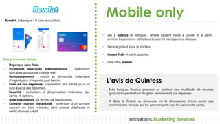 Mobile only
L’avis de Quintess
Innovations Marketing Services
Revolut, la banque 3.0 sans aucun frais.
• Néo banque, Revolut propose au porteur une multitude de services
gratuits lui permettant de gérer sereinement ses dépenses.
• A date, la fintech se rémunère via la rétrocession d'une partie des
commissions versées par les commerçants (sur les paiements carte).
• Dépenses sans frais,
• Virements bancaires internationaux : opérations
bancaires au taux de change réel,
• Remboursement : envois et demandes instantané
d’argent pour n'importe quel besoin,
• Suivi de vos dépenses : classement des achats pour un
suivi exacte des dépenses,
• Sécurité : Activation et désactivation instantané des
cartes et options,
• Aide instantanée via le chat de l’application,
• Compte courant instantané : ouverture d’un compte
courant en trois minutes, sans preuve d'adresse ni
vérification de crédit.
Des promesses tenues
• Les 3 valeurs de Revolut : rendre l'argent facile à utiliser et à gérer,
enrichir l'expérience utilisateur et viser la transparence absolue,
• Service gratuit pour le porteur,
• Aucun frais et carte gratuite,
• Une offre mobile
 