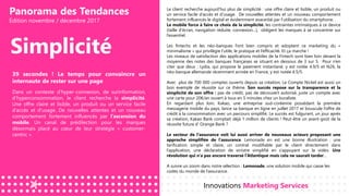 Panorama des Tendances
Édition novembre / décembre 2017
Simplicité
39 secondes ! Le temps pour convaincre un
internaute de rester sur une page
Dans un contexte d’hyper-connexion, de surinformation,
d’hyperconsommation, le client recherche la simplicité.
Une offre claire et lisible, un produit ou un service facile
d’accès et d’usage. De nouvelles attentes et un nouveau
comportement fortement influencés par l’ascension du
mobile. Un canal de prédilection pour les marques
désormais placé au cœur de leur stratégie « customer-
centric ».
Le client recherche aujourd’hui plus de simplicité : une offre claire et lisible, un produit ou
un service facile d’accès et d’usage. De nouvelles attentes et un nouveau comportement
fortement influencés le digital et évidemment exacerbé par l’utilisation du smartphone.
Le mobile force à faire ce choix de la simplicité. les contraintes intrinsèques à ce device
(taille d’écran, navigation réduite, connexion…), obligent les marques à se concentrer sur
l’essentiel.
Les fintechs et les néo-banques l’ont bien compris et adoptent ce marketing du «
minimalisme » qui privilégie l’utile, le pratique et l’efficacité. Et ça marche !
Les niveaux de satisfaction des applications mobiles de la Fintech sont bien loin devant la
moyenne des notes des banques françaises se situant en dessous de 3 sur 5. Pour n’en
citer que deux : Lydia, qui propose le paiement instantané, y est notée 4.9/5 et N26, la
néo-banque allemande récemment arrivée en France, y est notée 4.5/5.
Avec plus de 700 000 comptes ouverts depuis sa création, Le Compte Nickel est aussi un
bon exemple de réussite sur ce thème. Son succès repose sur la transparence et la
simplicité de son offre : pas de crédit, pas de découvert autorisé, juste un compte avec
une carte pour 20€/an ouvert à tous en 5 minutes chez un buraliste.
En regardant plus loin, Kakao, une entreprise sud-coréenne possédant la première
messagerie mobile du pays, lance sa banque en ligne en juillet 2017 et bouscule l’offre de
crédit à la consommation avec un parcours simplifié. Le succès est fulgurant, un jour après
sa création, Kakao Bank comptait déjà 1 million de clients ! Peut-être un avant-goût de la
réussite future d’ Orange Bank ?
Le secteur de l’assurance voit lui aussi arriver de nouveaux acteurs proposant une
approche simplifiée de l’assurance. Lemonade en est une bonne illustration : une
tarification simple et claire, un contrat modifiable par le client directement dans
l’application, une déclaration de sinistre simplifié en s’appuyant sur la vidéo. Une
révolution qui n’a pas encore traversé l’Atlantique mais cela ne saurait tarder…
A suivre un zoom dans notre sélection : Lemonade, une solution mobile qui casse les
codes du monde de l’assurance.
Innovations Marketing Services
 