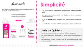 Simplicité
L’avis de Quintess
Innovations Marketing Services
• Une promesse forte : 90 secondes pour souscrire et 3 min pour être
payé.
• Une application mobile combinée à un chatbot qui gère la souscription
comme les sinistres.
• En cas de sinistre, l’assuré ouvre son appli et explique son problème en
vidéo.
• La modification du contrat se fait en quelques clics depuis l’appli mobile.
• Des démarches administratives simplifiées et des tarifs agressifs
• Un contrat d’assurance dynamique sur lequel l’assuré peut reprendre la
main
• Un juste recours au canal « humain » dans les situations anxiogènes (vidéo
en cas de sinistre)
Une assurance basée sur une solution mobile qui casse les
codes du monde de l’assurance.
 