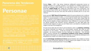 Panorama des Tendances
Édition novembre / décembre 2017
Personae
Prenons Waze, « GPS » des temps modernes collaboratif, positionnée comme un
véritable assistant à la conduite, propose à ses utilisateurs la meilleure expérience et
permet aux marques d’être visibles sur la carte Waze quand un utilisateur passe à
proximité. L’Appli Google elle, analyse les informations que nous recherchons, que
nous pouvons aussi enrichir par du déclaratif. Tous les matins au réveil, elle fait une
revue de presse rien que pour nous avec des articles qui tombent pile sur ce qui nous
intéresse.
Autre exemple, SNCF Gares & Connexions exploite la personnalisation pour améliorer
l’expérience du client à travers la data : « tu me donnes de la data et je t’accompagne au
mieux ». La personnalisation, en fonction des profils de clients dans chaque type de
gare, doit aboutir à une meilleure satisfaction des clients en proposant des commerces
et des services adaptés à chaque segmentation client. Réflexion en cours pour la SNCF
qui devrait proposer des nouveaux services rapidement. On peut déjà parler des
ouvertures des magasins en gare, qui sont fixées suite à une étude sur la présence des
usagers et de leurs accompagnants.
On peut encore aller plus loin dans la personnalisation grâce au predictive marketing
qui permet d’anticiper les besoins du consommateur, pousser des offres au bon
moment et au bon endroit … Toutes les données nous concernant sont compilées,
analysées : nos centres d’intérêts, nos lieux habituels, nos dépenses … Nos données
parlent. Prenons l'exemple de la maintenance prédictive d'une voiture connectée.
Des capteurs thermiques ou sensoriels vont retourner un ensemble de métriques sur la
température du moteur, son niveau d'huile, l'usure des pneus ...
Ainsi, la technologie révolutionne la forme (personnalisation de la relation en temps
réel), mais aussi le fond pour apporter un service toujours plus adapté. A ce titre, nous
retenons comme assistant personnel, l’innovant Max …
Innovations Marketing Services
Les consommateurs revendiquent que les marques leur
proposent des services uniques, adaptés à leurs besoins et
préférences : « Les Français attendent des marques qu’elles
soient présentes exactement quand ils en ont besoin (71%)
car elles connaissent leurs attentes précisément (62 %) en
proposant des expériences uniques (57%) » (sondage réalisé
par OpinionWay pour Paris Retail Week en 2016).
La marque doit proposer une expérience enrichie, centrée
autour des besoins et devenir un « facilitateur » de vie, un
accompagnateur du client dans ses parcours de
consommation. L’expérience avec la marque sort alors de la
relation purement transactionnelle pour devenir une
expérience relationnelle personnelle.
Cette expérience s’améliore grâce à la technologie : l’analyse
des données en temps réel permet par exemple d’ajouter
de l’intelligence à la relation. Les services d’assistant
personnel virtuels en sont une parfaite illustration.
 