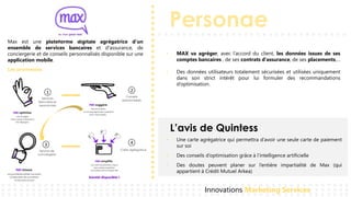 Personae
L’avis de Quintess
Innovations Marketing Services
Max est une plateforme digitale agrégatrice d’un
ensemble de services bancaires et d'assurance, de
conciergerie et de conseils personnalisés disponible sur une
application mobile.
• MAX va agréger, avec l’accord du client, les données issues de ses
comptes bancaires , de ses contrats d’assurance, de ses placements,…
• Des données utilisateurs totalement sécurisées et utilisées uniquement
dans son strict intérêt pour lui formuler des recommandations
d’optimisation.
Les promesses
1 2
3 4
Services
Bancaires et
assuranciels
Conseils
personnalisés
Service de
conciergerie
Carte agrégatrice
• Une carte agrégatrice qui permettra d’avoir une seule carte de paiement
sur soi
• Des conseils d’optimisation grâce à l’intelligence artificielle
• Des doutes peuvent planer sur l’entière impartialité de Max (qui
appartient à Crédit Mutuel Arkea)
 