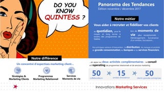Innovations Marketing Services
DO YOU
KNOW
QUINTESS ?
Un concentré d’expertises marketing client…
Notre différence
Stratégies &
Marketing Clients
Programmes
Marketing Relationnel
Services
Moments de vie
…en appui sur deux activités complémentaires : le conseil
et l’operating de programmes relationnels et de services marketing
50 15 50collaborateurs années d’existence clients grandes entreprises
Panorama des Tendances
Édition novembre / décembre 2017
Notre métier
au quotidien, pour le
moyen et long terme à
travers des programmes de
fidélité.
lors de moments de
vie plus exceptionnels :
Déménagement, Survenance
d’un sinistre, Succession...
Vous aider à recruter et fidéliser vos clients
Nos principaux secteurs d’intervention : la distribution, les marques et produits
de grande consommation, les banques et les services financiers.
 