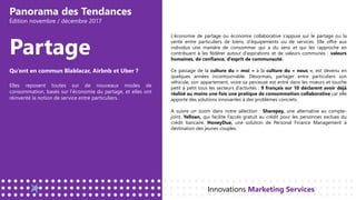 Panorama des Tendances
Édition novembre / décembre 2017
Partage
L’économie de partage ou économie collaborative s’appuie sur le partage ou la
vente entre particuliers de biens, d’équipements ou de services. Elle offre aux
individus une manière de consommer qui a du sens et qui les rapproche en
contribuant à les fédérer autour d’aspirations et de valeurs communes : valeurs
humaines, de confiance, d’esprit de communauté.
Ce passage de la culture du « moi » à la culture du « nous », est devenu en
quelques années incontournable. Désormais, partager entre particuliers son
véhicule, son appartement, voire sa perceuse est entré dans les mœurs et touche
petit à petit tous les secteurs d’activités : 9 français sur 10 déclarent avoir déjà
réalisé au moins une fois une pratique de consommation collaborative car elle
apporte des solutions innovantes à des problèmes concrets.
A suivre un zoom dans notre sélection : Sharepay, une alternative au compte-
joint. Yelloan, qui facilite l’accès gratuit au crédit pour les personnes exclues du
crédit bancaire. HoneyDue, une solution de Personal Finance Management à
destination des jeunes couples.
Innovations Marketing Services
Qu’ont en commun Blablacar, Airbnb et Uber ?
Elles reposent toutes sur de nouveaux modes de
consommation, basés sur l’économie du partage, et elles ont
réinventé la notion de service entre particuliers.
 