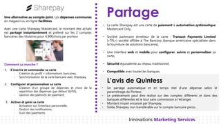 Partage
L’avis de Quintess
Innovations Marketing Services
Une alternative au compte-joint. Les dépenses communes
en magasin ou en ligne facilitées.
Avec une carte Sharepay Mastercard, le montant des achats
est partagé instantanément et prélevé sur les 2 comptes
bancaires des titulaires pour 4,90€/mois par porteur.
La• carte Sharepay est une carte de paiement à autorisation systématique
Mastercard Only,
Société• partenaire émetteur de la carte : Transact Payments Limited
(«TPL») société affiliée à The Bancorp (banque américaine spécialisée dans
la fourniture de solutions bancaires),
Une• interface web et mobile pour configurer, suivre et personnaliser sa
carte,
Sécurité• équivalente au réseau traditionnel,
Compatible• avec toutes les banques.
1. S’inscrire et commander sa carte
- Création du profil + informations bancaires,
- Synchronisation de la carte bancaire avec Sharepay,
2. Configurer et personnaliser sa carte
- Création d’un groupe de dépenses et choix de la
répartition des dépenses (par défaut 50/50),
- Gestion des plafonds de paiement,
3. Activer et gérer sa carte
- Activation sur l’interface personnelle,
- Gestion des notifications,
- Suivi des paiements.
Comment ça marche ?
• Un partage automatique et en temps réel d’une dépense selon le
paramétrage du Porteur.
• Le prélèvement peut être réalisé sur des comptes différents et dans des
banques différentes et le tout sans commission à l’étranger.
• Montant impair encaissé par Sharepay.
• Solde Sharepay non transférable sur le compte bancaire perso.
 