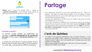 Partage
L’avis de Quintess
Innovations Marketing Services
Yelloan, élue « Fintech de l’année 2016 », invente la
« garantie participative » pour faciliter l’accès gratuit au
crédit pour les personnes exclues du crédit bancaire.
Trois• partenaires bancaires et une offre disponible pour les clients de
Financo, une filiale du Crédit Mutuel Arkea, et de la banque en ligne
Monabanq. Partenariat en cours avec Crédit Agricole Consumer Finance qui
commercialise la marque Sofinco.
Les• prêts sont plafonnés à 15 000 euros et la moyenne des prêts accordés
est de 8000 euros sur 3 à 5 ans.
La• start-up se finance en prélevant une commission auprès des banques
chaque fois qu'un prêt est accordé. Elle entend également élargir sa cible
en proposant une offre de garantie participative pour les PME et s'attaquer,
dès 2018, à l'international. L'Espagne, l'Italie et les pays d'Amérique Latine
sont visés en priorité.
• La création d’une garantie participative rend ce concept innovant : si cinq
personnes sont prêtes à faire confiance à l'emprunteur en lui versant une
certaine somme d'argent, alors cela signifie que la banque peut aussi faire
confiance à l'emprunteur.
• Yelloan rend le crédit accessible à tous, sans frais. Le service est gratuit.
• Manque de visibilité sur le marché.
Ce nouveau concept propose aux emprunteurs de
constituer une garantie représentant 5% du montant de
leur prêt, en faisant appel à cinq de leurs proches (famille
et amis).
La somme est conservée par la banque pendant toute la
durée du prêt, et lorsque l'emprunteur a fini de rembourser
son crédit, celle-ci est reversée aux différents participants.
Comment ça marche ?
 