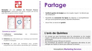 Partage
L’avis de Quintess
Innovations Marketing Services
Honeydue est une solution de Personal Finance
Management à destination des jeunes couples afin de les
aider dans la gestion de leur budget.
1. L’utilisateur communique ses informations
d'identification
Validation2. des informations par la banque qui transmet
un jeton à Honeydue
Stockage3. du jeton par Honeydue pour accéder
uniquement aux informations demandées par l’utilisateur
• Facilite la gestion de budget pour les couples n’ayant / ne désirant pas
de compte joint.
• Possibilité de commenter les lignes de dépense si incompréhension
afin que son/sa partenaire puisse y répondre directement.
• Aucun frais. Le service est gratuit.
• Un concept qui peut fonctionner pour les colocataires ou les couples
n’ayant / ne désirant pas de compte joint et très en phase avec les nouvelles
technologies.
• Ne fonctionne qu’aux USA pour le moment.
• Pas d'installation de paiement natif dans l'application elle-même, ils sont
redirigés vers PayPal ou Venmo pour effectuer le virement.
Comment ça marche ?
 