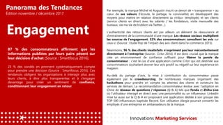 Panorama des Tendances
Édition novembre / décembre 2017
Engagement
Par exemple, la marque Michel et Augustin inscrit ce devoir de « transparence » au
cœur de ses valeurs (l’écoute, le partage, la convivialité) en développant des
moyens pour mettre en relation directement sa «tribu» (employés) et ses clients
(service clients en direct avec les salariés / les fondateurs, visite mensuelle des
bureaux, vie ma vie de trublion via Twitter…).
L’authenticité des retours clients est par ailleurs un élément de réassurance et
d’entrainement de la communauté d’une marque. Les réseaux sociaux multiplient
les sources de l’engagement. 52% des consommateurs consultent les avis sur
ceux-ci (Source : Etude Ifop de l’impact des avis client dans l’e-commerce 2015).
Néanmoins, 96 % des clients insatisfaits n’expriment pas leur mécontentement
directement à l’entreprise (Source : Critzr 2016). Il est donc crucial que la marque
crée un environnement de confiance suffisant pour libérer la parole du
consommateur : c’est le cas d’une application comme Critzr qui est destinée aux
consommateurs souhaitant donner leur avis positif ou négatif sur leur expérience en
magasin.
Au-delà du partage d’avis, la mise à contribution du consommateur passe
également par le crowdsourcing. De nombreuses marques organisent des
hackathons pour prendre en compte les attentes des clients et construire les
services de demain. La recommandation consommateur évolue avec l’adoption en
Chine de réseaux de questions / réponses (Q & A) tels que Fenda et Zhihu Live
où l’utilisateur interagit en direct avec une personnalité ou un influenceur. Linkedin
mise lui aussi sur le Q & A en proposant une application dédiée à son groupe des
TOP 500 influenceurs baptisée Record. Son utilisation élargie pourrait convertir les
employés d’une entreprise en ambassadeurs de la marque.
Innovations Marketing Services
87 % des consommateurs affirment que les
informations publiées par leurs pairs pèsent sur
leur décision d’achat (Source : Smartfocus 2016).
23 % des sondés en prennent systématiquement compte
pour prendre une décision (Source : Smartfocus 2016). Ces
tendances obligent les organisations à interagir plus avec
leurs clients, à être plus transparentes et à s’engager
davantage pour créer un sentiment de confiance,
conditionnant leur engagement en retour.
 