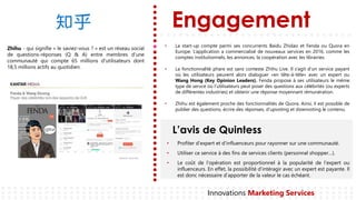Engagement
L’avis de Quintess
Innovations Marketing Services
Zhihu - qui signifie « le saviez-vous ? » est un réseau social
de questions-réponses (Q & A) entre membres d’une
communauté qui compte 65 millions d'utilisateurs dont
18,5 millions actifs au quotidien.
• La start-up compte parmi ses concurrents Baidu Zhidao et Fenda ou Quora en
Europe. L’application a commercialisé de nouveaux services en 2016, comme les
comptes institutionnels, les annonces, la coopération avec les librairies.
• La fonctionnalité phare est sans conteste Zhihu Live. Il s’agit d’un service payant
où les utilisateurs peuvent alors dialoguer «en tête-à-tête» avec un expert ou
Wang Hong (Key Opinion Leaders). Fenda propose à ses utilisateurs le même
type de servce où l’utilisateurs peut poser des questions aux célébrités (ou experts
de différentes industries) et obtenir une réponse moyennant rémunération.
• Zhihu est également proche des fonctionnalités de Quora. Ainsi, il est possible de
publier des questions, écrire des réponses, d’upvoting et downvoting le contenu.
Profiter• d’expert et d’influenceurs pour rayonner sur une communauté.
Utiliser• ce service à des fins de services clients (personnal shopper…).
Le• coût de l’opération est proportionnel à la popularité de l’expert ou
influenceurs. En effet, la possibilité d’intéragir avec un expert est payante. Il
est donc nécessaire d’apporter de la valeur le cas échéant.
 